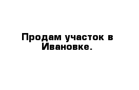 Продам участок в Ивановке.